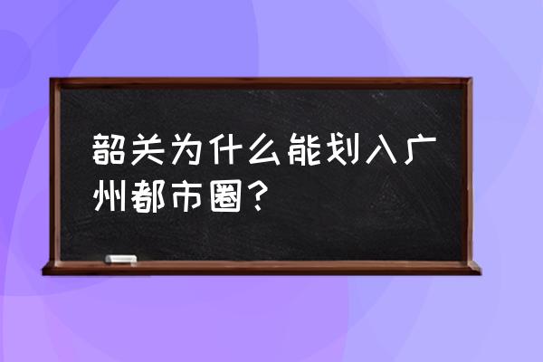 广州是不是能管韶关 韶关为什么能划入广州都市圈？