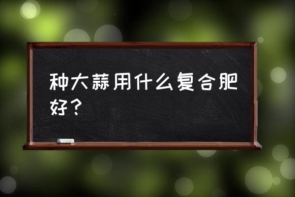 大蒜喜欢硫酸钾复合肥吗 种大蒜用什么复合肥好？