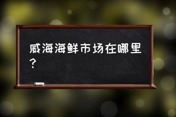 威海长峰海鲜早市搬哪去了 威海海鲜市场在哪里？