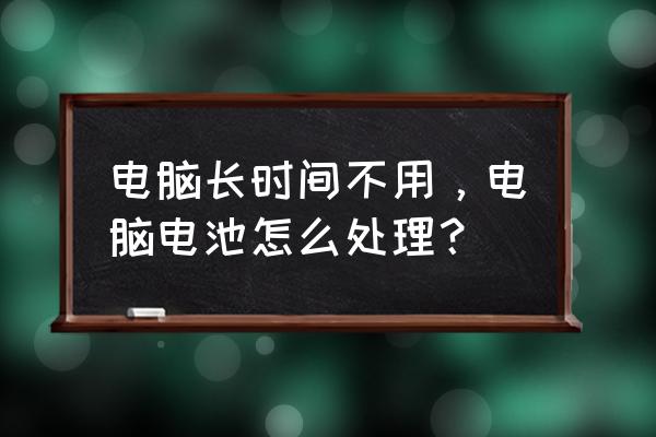 电脑电池长期不使用如何储存 电脑长时间不用，电脑电池怎么处理？