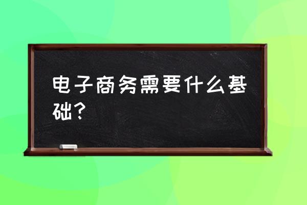 学电子商务首先具备什么条件 电子商务需要什么基础？