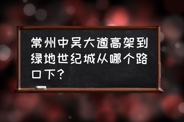 常州市绿地世纪城在哪 常州中吴大道高架到绿地世纪城从哪个路口下？