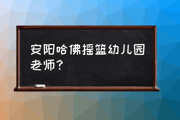 安阳哪个幼儿园招工 安阳哈佛摇篮幼儿园老师？