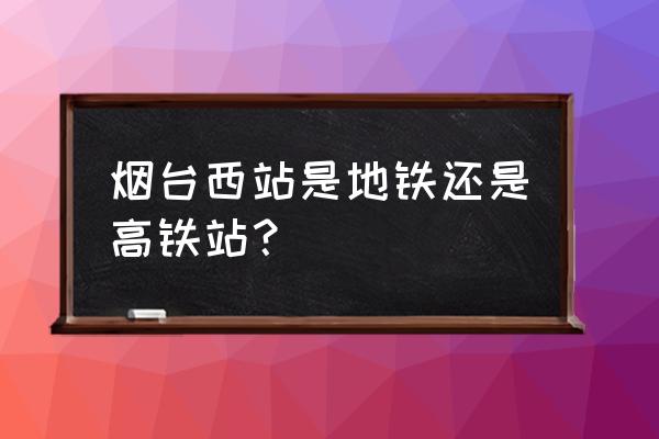 烟台西站几点开门 烟台西站是地铁还是高铁站？