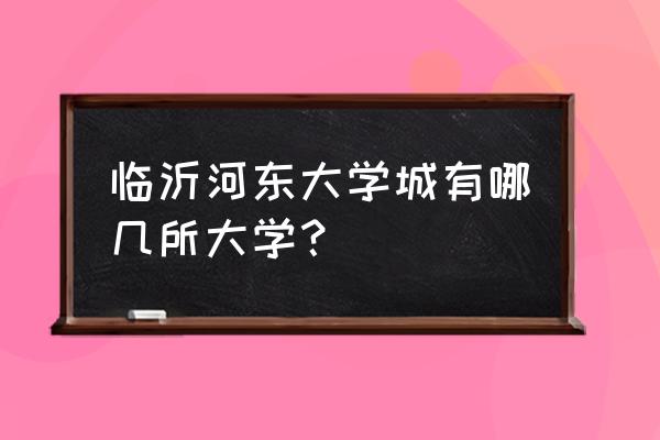 请问临沂大学城属于哪个区 临沂河东大学城有哪几所大学？