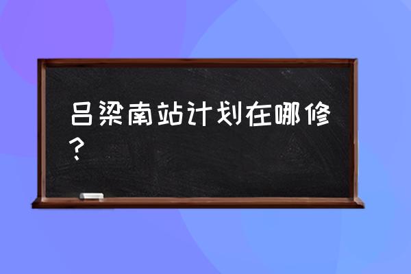 吕梁为什么通不了高铁 吕梁南站计划在哪修？