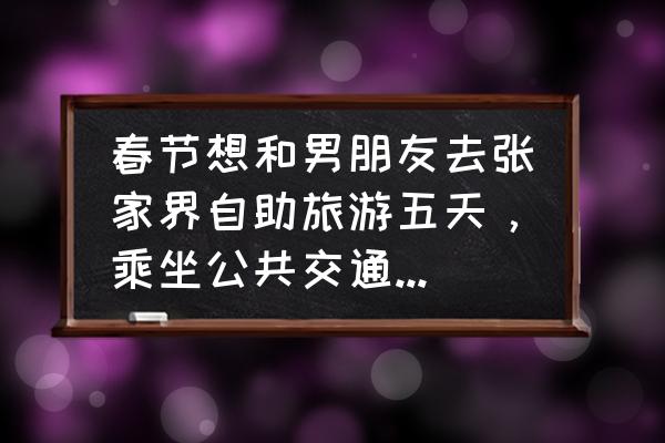 潍坊到张家界怎么走最快 春节想和男朋友去张家界自助旅游五天，乘坐公共交通，预算3000元，从山东潍坊出发，可以给个详细计划吗？