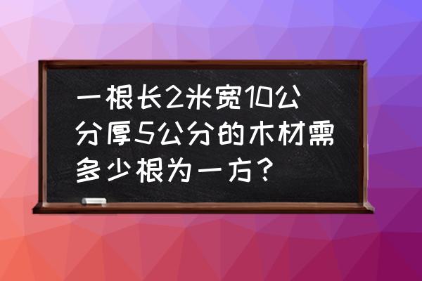 两米的木材怎么算立方 一根长2米宽10公分厚5公分的木材需多少根为一方？