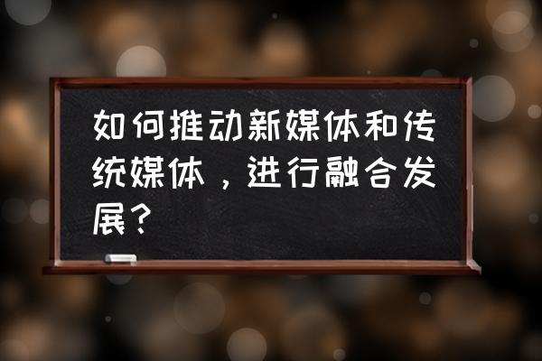 传统媒体如何借鉴新媒体思维 如何推动新媒体和传统媒体，进行融合发展？