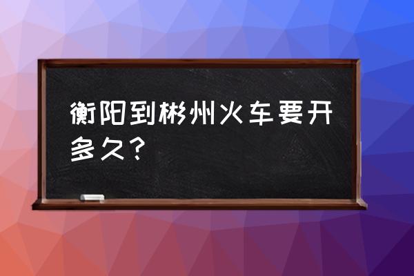 坐高铁衡阳到郴州多久 衡阳到彬州火车要开多久？