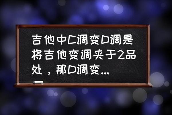 吉他的c调怎么变成d调 吉他中C调变D调是将吉他变调夹于2品处，那D调变C调呢？