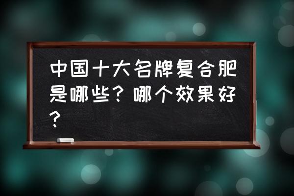 国内几大名牌复合肥 中国十大名牌复合肥是哪些？哪个效果好？