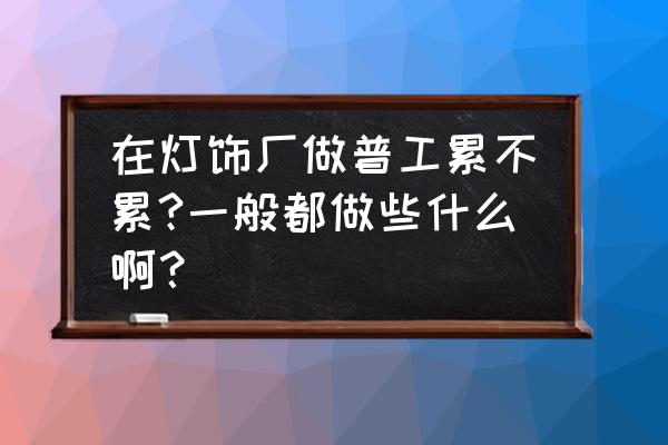 东莞长安灯饰厂招工吗 在灯饰厂做普工累不累?一般都做些什么啊？