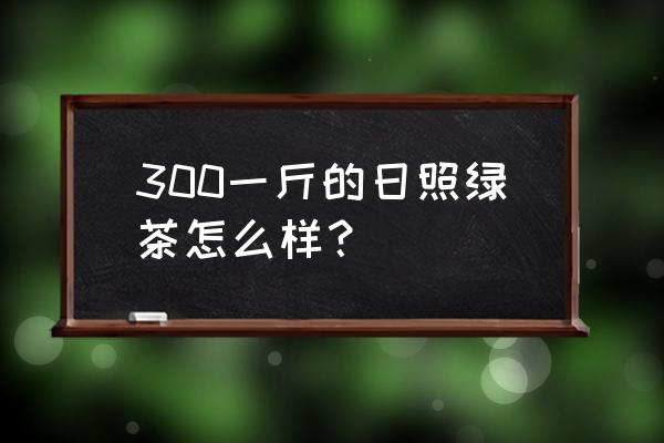 珍藏日照绿茶多少钱一斤 300一斤的日照绿茶怎么样？