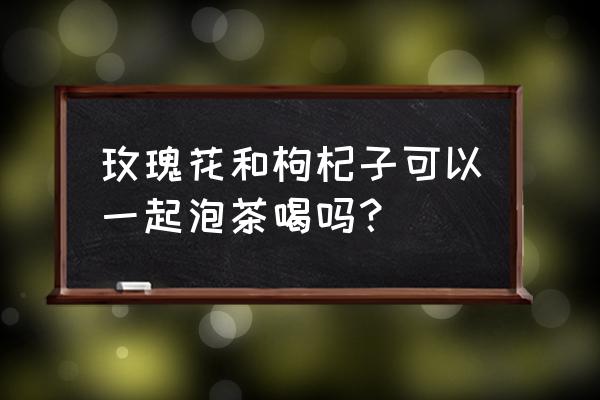 月经期喝玫瑰枸杞茶吗 玫瑰花和枸杞子可以一起泡茶喝吗？