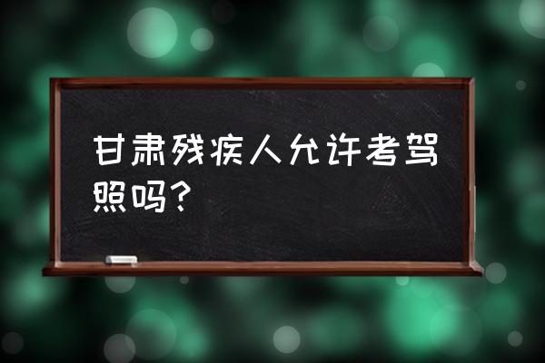 临夏州残疾人可以考驾照吗 甘肃残疾人允许考驾照吗？