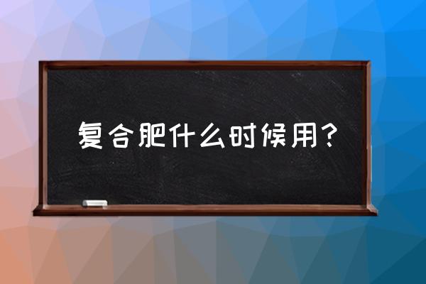 农作物在什么时候加用复合肥 复合肥什么时候用？