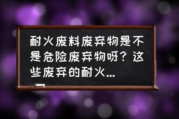 苏州有专业回收二手耐火砖的吗 耐火废料废弃物是不是危险废弃物呀？这些废弃的耐火砖怎么处理呀？