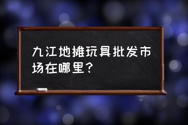 九江有没有公仔批发市场 九江地摊玩具批发市场在哪里？