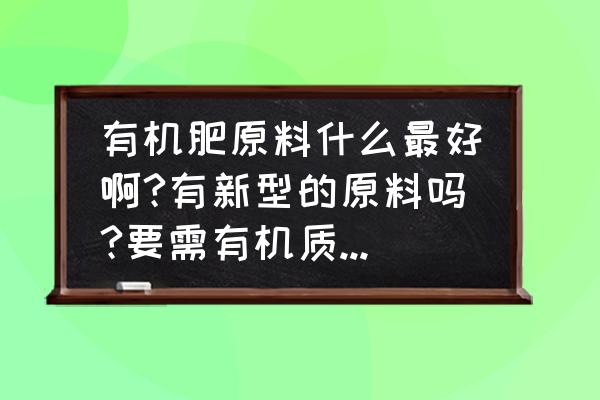 制作有机肥原料怎么选 有机肥原料什么最好啊?有新型的原料吗?要需有机质含量70\\%的？