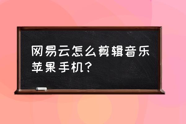 苹果手机网易云音乐怎么剪辑 网易云怎么剪辑音乐苹果手机？