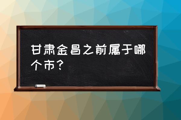 金昌为什么一区一县 甘肃金昌之前属于哪个市？