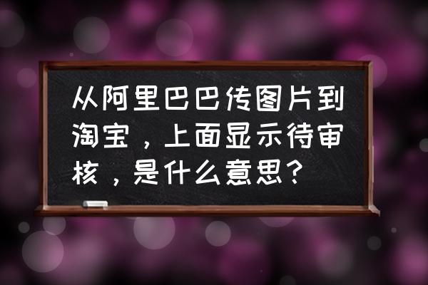 天猫千牛后面待审核是什么意思 从阿里巴巴传图片到淘宝，上面显示待审核，是什么意思？