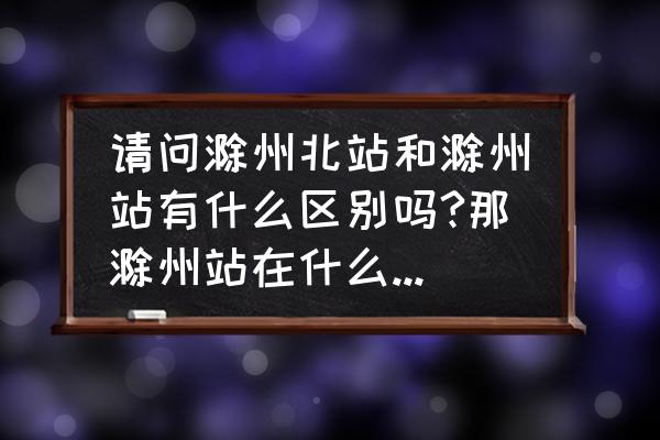 滁州北站哪有服务 请问滁州北站和滁州站有什么区别吗?那滁州站在什么地方呢？