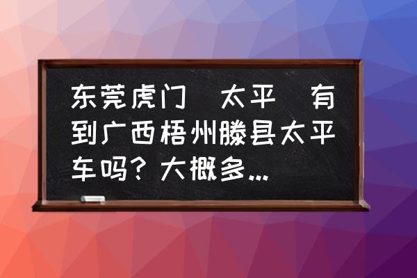 虎门坐客车多久到梧州 东莞虎门（太平）有到广西梧州滕县太平车吗？大概多少钱，要多久的车程？