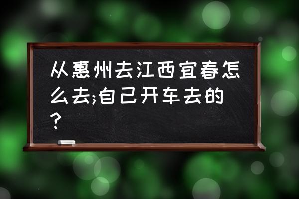 惠州火车站到宜春火车站有没有票 从惠州去江西宜春怎么去;自己开车去的？