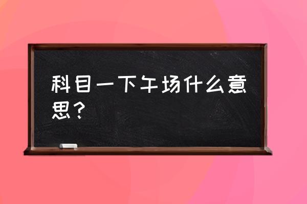 泰安科目一考试下午几点 科目一下午场什么意思？