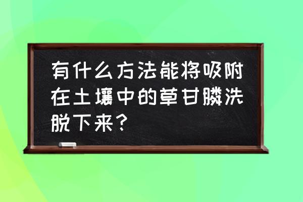 如何获取草甘膦降解菌 有什么方法能将吸附在土壤中的草甘膦洗脱下来？