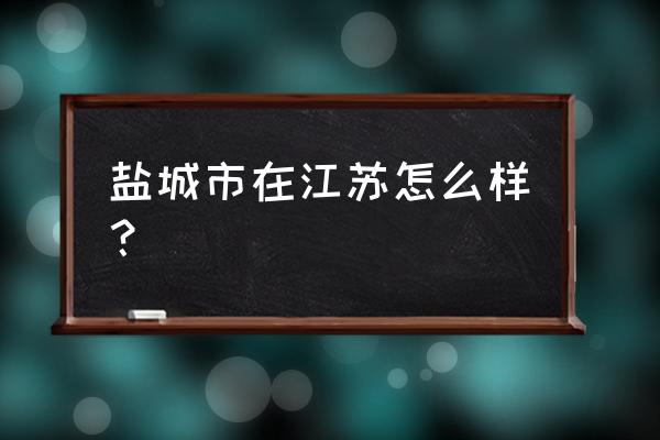 江苏盐城地方好不好 盐城市在江苏怎么样？