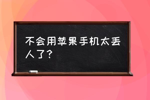 为什么有些人不会用苹果手机 不会用苹果手机太丢人了？