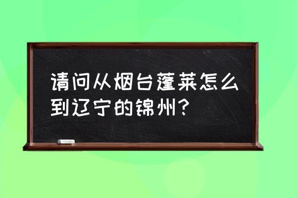 从烟台到锦州的火车几点 请问从烟台蓬莱怎么到辽宁的锦州？