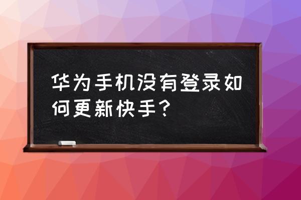 华为手机怎样更新快手 华为手机没有登录如何更新快手？