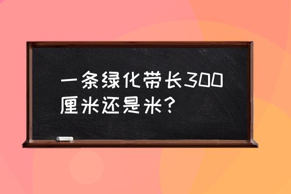 新新公路改造后绿化带多少米 一条绿化带长300厘米还是米？