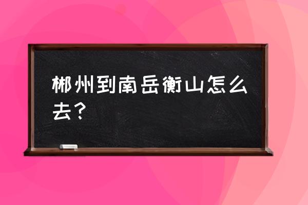 郴州到衡阳衡山怎么去 郴州到南岳衡山怎么去？