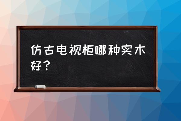 实木电视柜什么木材比较好 仿古电视柜哪种实木好？