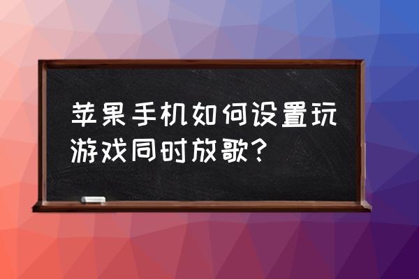 苹果手机怎么一边听歌一边玩游戏 苹果手机如何设置玩游戏同时放歌？