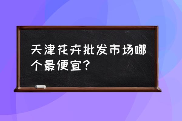 天津哪有卖玫瑰花 天津花卉批发市场哪个最便宜？