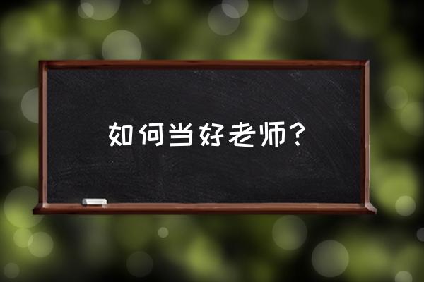 如何做一名优秀的老师知乎 如何当好老师？