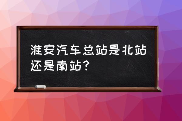 淮安汽车北站地址在哪 淮安汽车总站是北站还是南站？