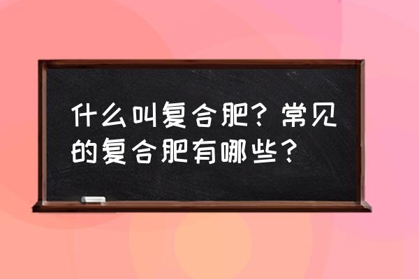 复合肥复混肥怎么分类 什么叫复合肥？常见的复合肥有哪些？