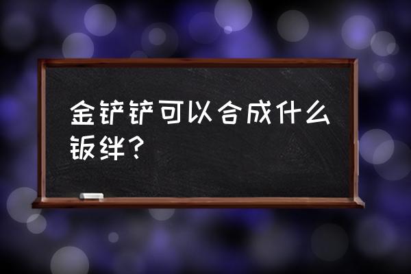 云顶之奕铲子合成什么好 金铲铲可以合成什么羁绊？