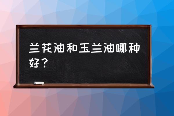 兰花油到底好不好用 兰花油和玉兰油哪种好？