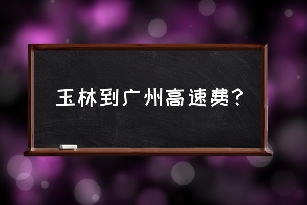 开车从玉林到中山多少公里 玉林到广州高速费？