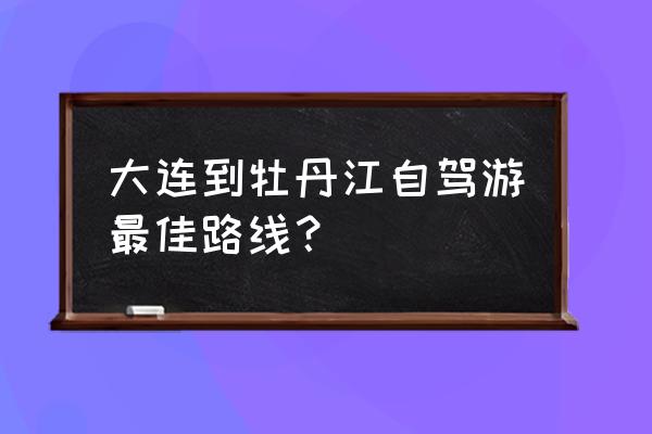 大连开车到牡丹江多长时间能到 大连到牡丹江自驾游最佳路线？