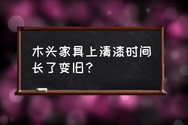 木材刷清漆能用多久 木头家具上清漆时间长了变旧？