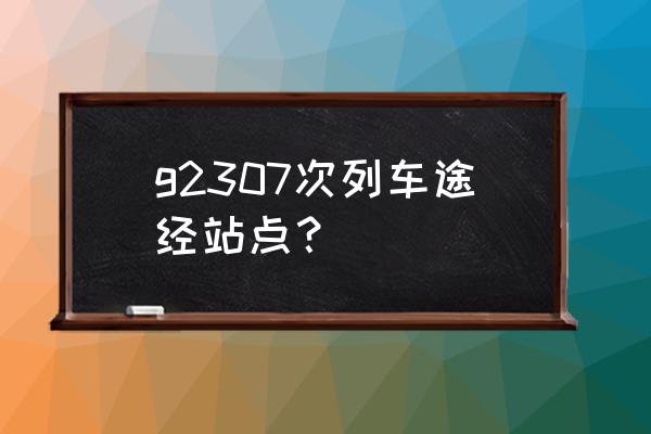 三穗到怀化最晚的汽车是几点 g2307次列车途经站点？